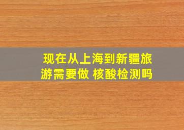 现在从上海到新疆旅游需要做 核酸检测吗